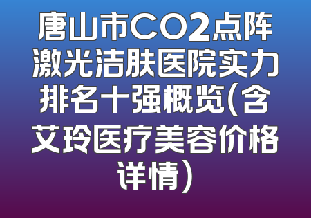 唐山市CO2点阵激光洁肤医院实力排名十强概览（含艾玲医疗美容价格详情）