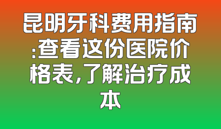 昆明牙科费用指南：查看这份医院价格表，了解治疗成本