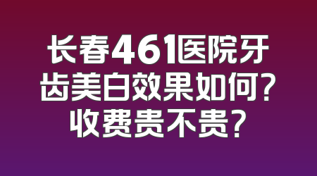 长春461医院牙齿美白效果如何？收费贵不贵？