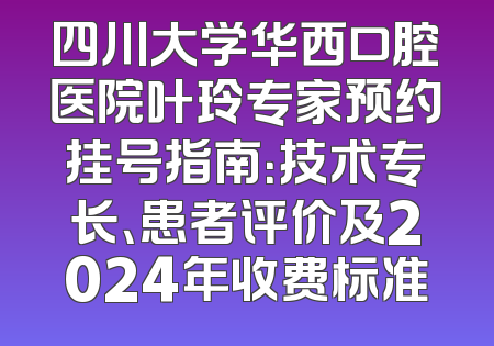 四川大学华西口腔医院叶玲专家预约挂号指南：技术专长、患者评价及2024年收费标准