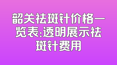 韶关祛斑针价格一览表：透明展示祛斑针费用