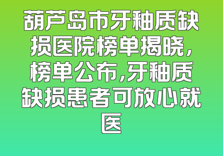 葫芦岛市牙釉质缺损医院榜单揭晓，榜单公布，牙釉质缺损患者可放心就医
