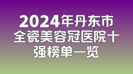 2024年丹东市全瓷美容冠医院十强榜单一览