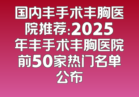 国内丰手术丰胸医院推荐：2025年丰手术丰胸医院前50家热门名单公布