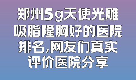 郑州5g天使光雕吸脂隆胸好的医院排名，网友们真实评价医院分享