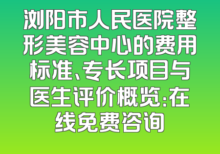 浏阳市人民医院整形美容中心的费用标准、专长项目与医生评价概览：在线免费咨询