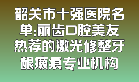 韶关市十强医院名单：丽齿口腔美友热荐的激光修整牙龈癞痕专业机构
