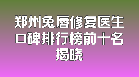 郑州兔唇修复医生口碑排行榜前十名揭晓