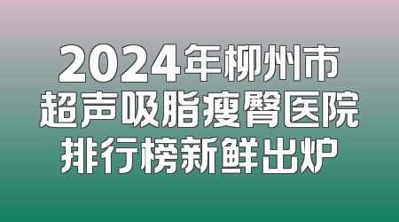 2024年柳州市超声吸脂瘦臀医院排行榜新鲜出炉
