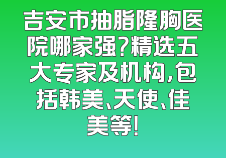 吉安市抽脂隆胸医院哪家强？精选五大专家及机构，包括韩美、天使、佳美等！