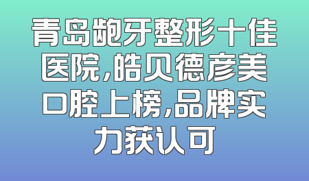 青岛龅牙整形十佳医院，皓贝德彦美口腔上榜，品牌实力获认可