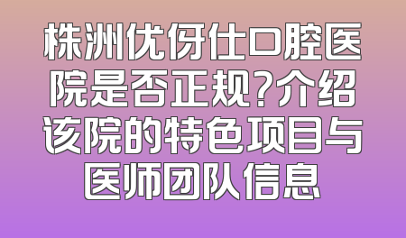株洲优伢仕口腔医院是否正规？介绍该院的特色项目与医师团队信息
