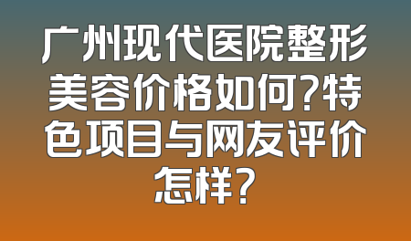 广州现代医院整形美容价格如何？特色项目与网友评价怎样？