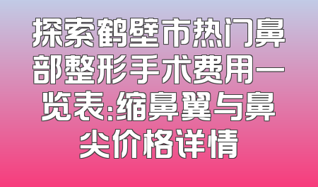 探索鹤壁市热门鼻部整形手术费用一览表：缩鼻翼与鼻尖价格详情