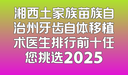 湘西土家族苗族自治州牙齿自体移植术医生排行前十任您挑选2025