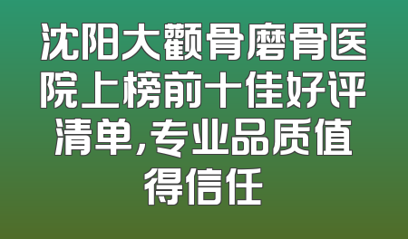 沈阳大颧骨磨骨医院上榜前十佳好评清单，专业品质值得信任