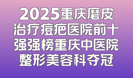 2025重庆磨皮治疗痘疤医院前十强强榜重庆中医院整形美容科夺冠