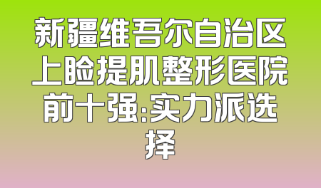新疆维吾尔自治区上睑提肌整形医院前十强：实力派选择