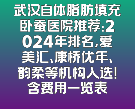 武汉自体脂肪填充卧蚕医院推荐：2024年排名，爱美汇、康桥优年、韵柔等机构入选！含费用一览表