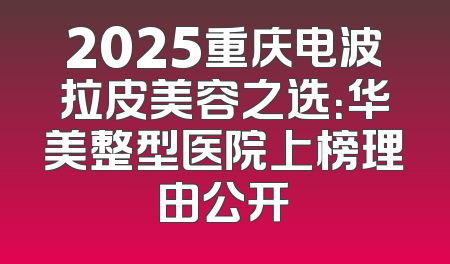 2025重庆电波拉皮美容之选：华美整型医院上榜理由公开
