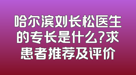 哈尔滨刘长松医生的专长是什么？求患者推荐及评价