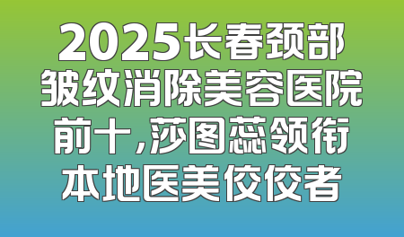 2025长春颈部皱纹消除美容医院前十，莎图蕊领衔本地医美佼佼者