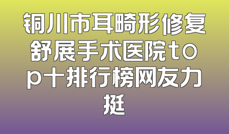 铜川市耳畸形修复舒展手术医院top十排行榜网友力挺