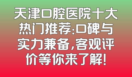 天津口腔医院十大热门推荐：口碑与实力兼备，客观评价等你来了解！