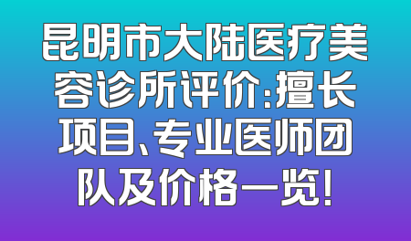 昆明市大陆医疗美容诊所评价：擅长项目、专业医师团队及价格一览！