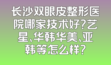长沙双眼皮整形医院哪家技术好？艺星、华韩华美、亚韩等怎么样？