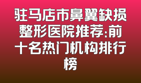 驻马店市鼻翼缺损整形医院推荐：前十名热门机构排行榜
