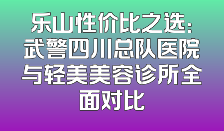 乐山性价比之选：武警四川总队医院与轻美美容诊所全面对比