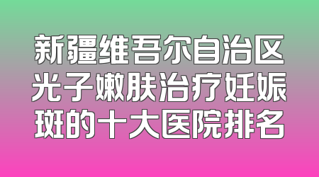 新疆维吾尔自治区光子嫩肤治疗妊娠斑的十大医院排名