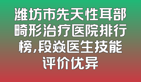潍坊市先天性耳部畸形治疗医院排行榜，段焱医生技能评价优异