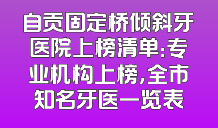自贡固定桥倾斜牙医院上榜清单：专业机构上榜，全市知名牙医一览表