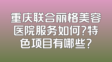 重庆联合丽格美容医院服务如何？特色项目有哪些？