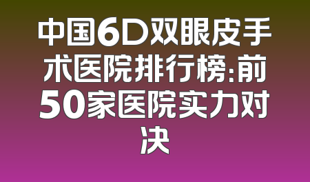 中国6D双眼皮手术医院排行榜：前50家医院实力对决