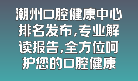 潮州口腔健康中心排名发布，专业解读报告，全方位呵护您的口腔健康