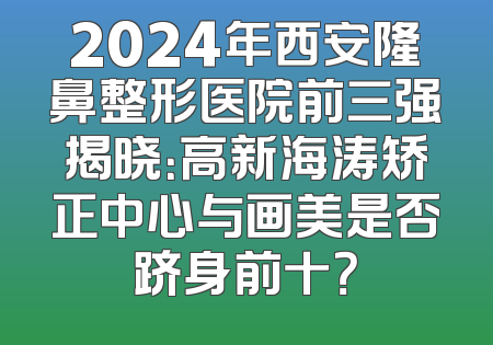 2024年西安隆鼻整形医院前三强揭晓：高新海涛矫正中心与画美是否跻身前十？
