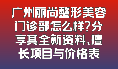 广州丽尚整形美容门诊部怎么样？分享其全新资料、擅长项目与价格表