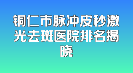 铜仁市脉冲皮秒激光去斑医院排名揭晓