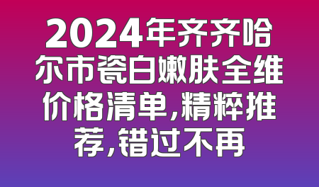 2024年齐齐哈尔市瓷白嫩肤全维价格清单，精粹推荐，错过不再