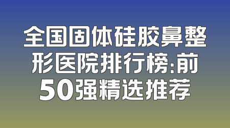 全国固体硅胶鼻整形医院排行榜：前50强精选推荐