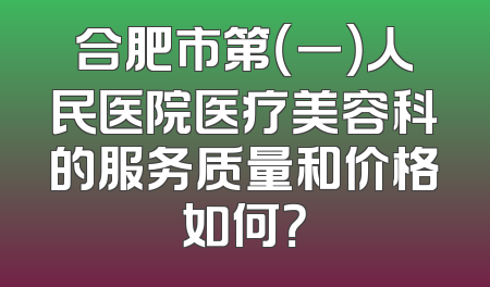 合肥市第（一）人民医院医疗美容科的服务质量和价格如何？