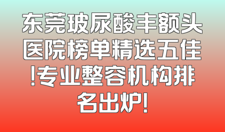东莞玻尿酸丰额头医院榜单精选五佳！专业整容机构排名出炉！