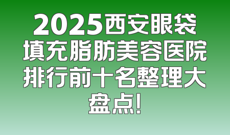 2025西安眼袋填充脂肪美容医院排行前十名整理大盘点！