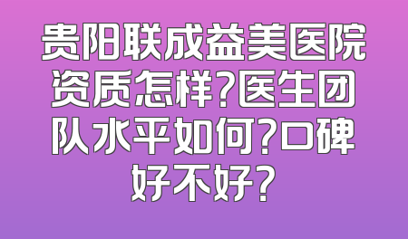 贵阳联成益美医院资质怎样？医生团队水平如何？口碑好不好？