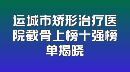 运城市矫形治疗医院截骨上榜十强榜单揭晓