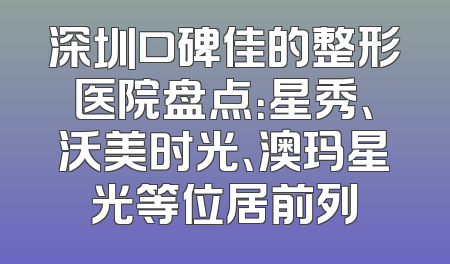 深圳口碑佳的整形医院盘点：星秀、沃美时光、澳玛星光等位居前列