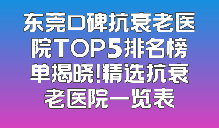 东莞口碑抗衰老医院TOP5排名榜单揭晓！精选抗衰老医院一览表